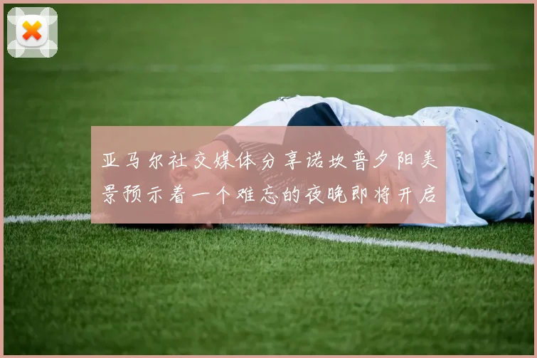 亚马尔社交媒体分享诺坎普夕阳美景预示着一个难忘的夜晚即将开启