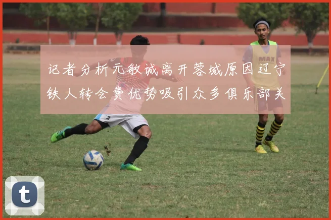记者分析元敏诚离开蓉城原因辽宁铁人转会费优势吸引众多俱乐部关注