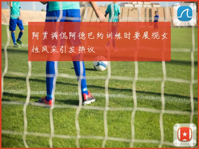 阿贾调侃阿德巴约训练时要展现女性风采引发热议