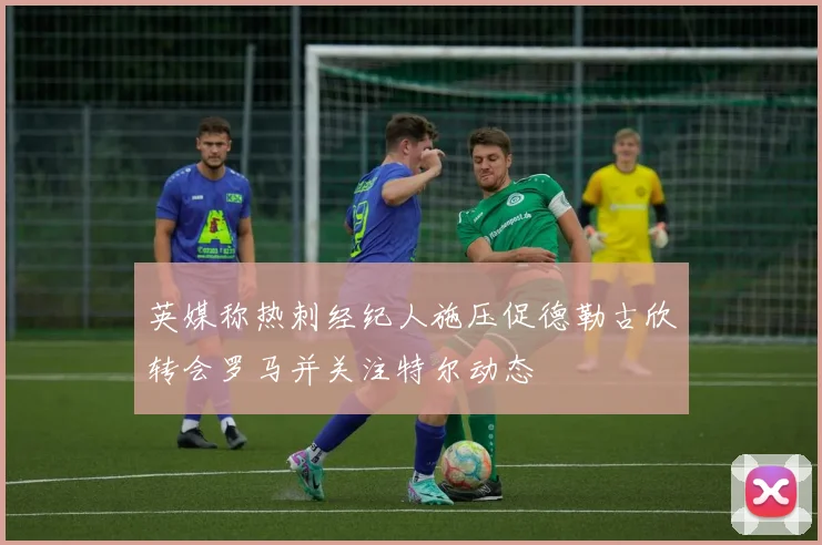 英媒称热刺经纪人施压促德勒古欣转会罗马并关注特尔动态