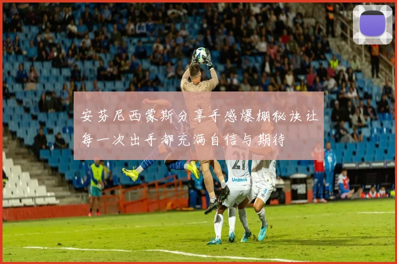 安芬尼西蒙斯分享手感爆棚秘诀让每一次出手都充满自信与期待