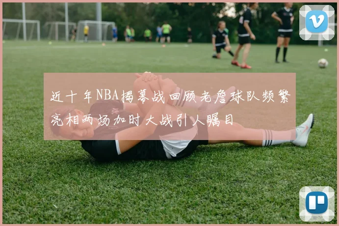 近十年NBA揭幕战回顾老詹球队频繁亮相两场加时大战引人瞩目