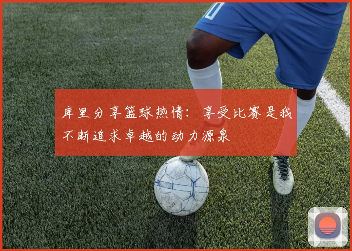 库里分享篮球热情：享受比赛是我不断追求卓越的动力源泉