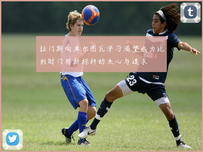 拉门斯向库尔图瓦学习渴望成为比利时门将新标杆的决心与追求
