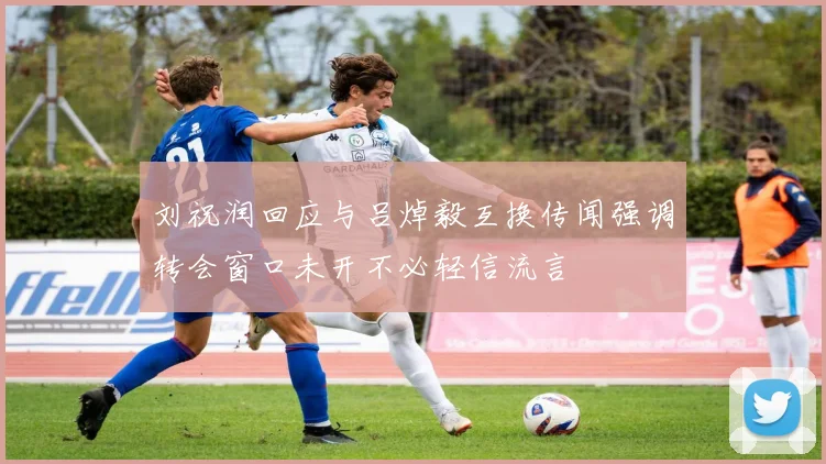 刘祝润回应与吕焯毅互换传闻强调转会窗口未开不必轻信流言