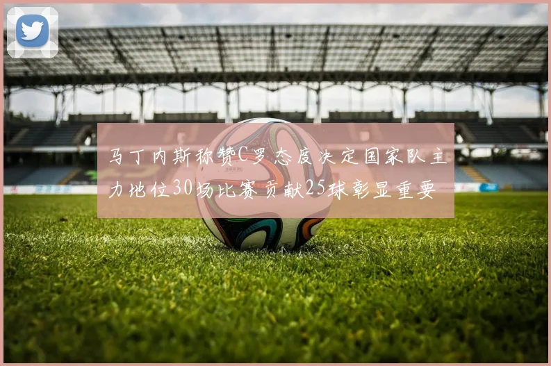 马丁内斯称赞C罗态度决定国家队主力地位30场比赛贡献25球彰显重要性