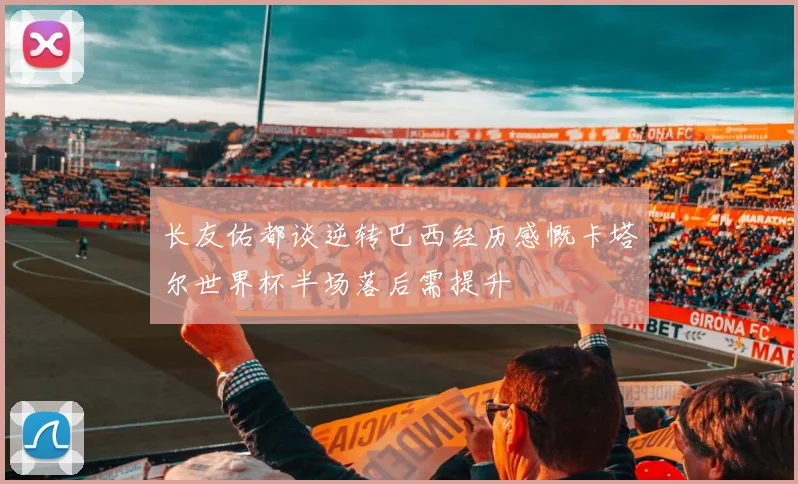 长友佑都谈逆转巴西经历感慨卡塔尔世界杯半场落后需提升