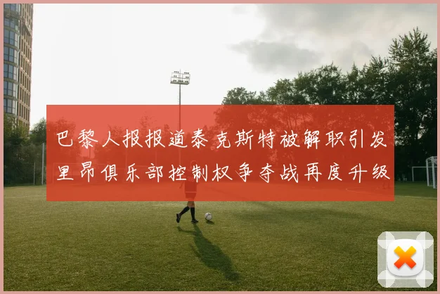 巴黎人报报道泰克斯特被解职引发里昂俱乐部控制权争夺战再度升级