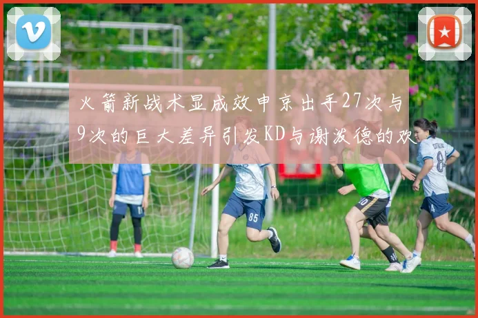 火箭新战术显成效申京出手27次与9次的巨大差异引发KD与谢泼德的欢笑