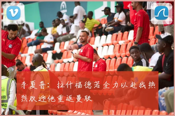 李夏普：拉什福德若全力以赴我热烈欢迎他重返曼联