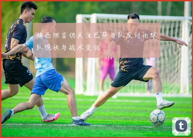 梅西坦言仍关注巴萨与队友讨论球队现状与战术变化