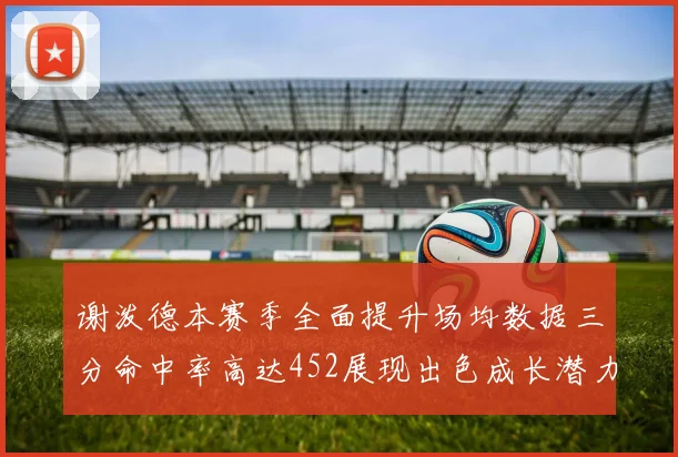 谢泼德本赛季全面提升场均数据三分命中率高达452展现出色成长潜力