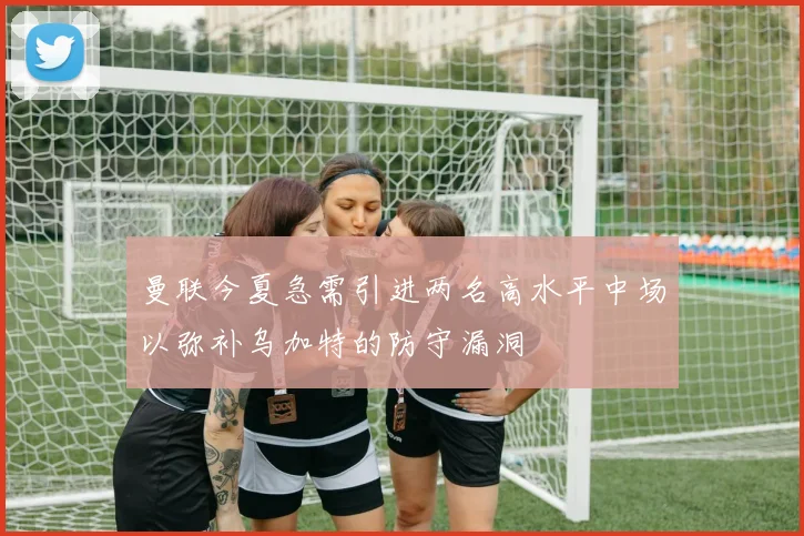 曼联今夏急需引进两名高水平中场以弥补乌加特的防守漏洞