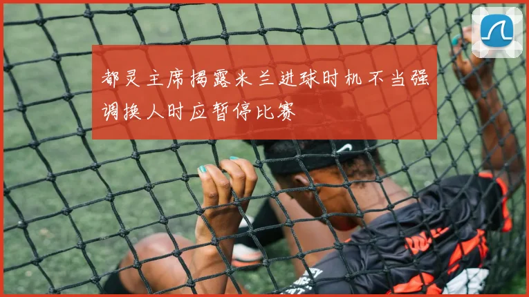 都灵主席揭露米兰进球时机不当强调换人时应暂停比赛
