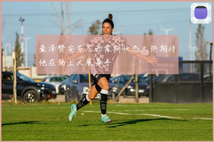 豪泽赞安芬尼西蒙斯状态火热期待他在场上大展身手