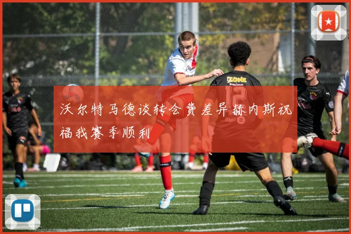 沃尔特马德谈转会费差异赫内斯祝福我赛季顺利