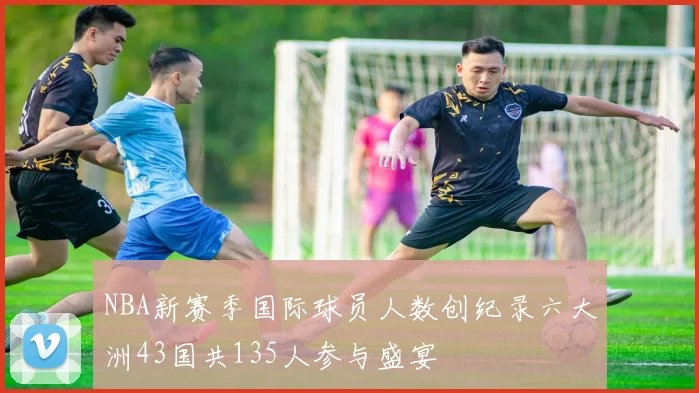 NBA新赛季国际球员人数创纪录六大洲43国共135人参与盛宴
