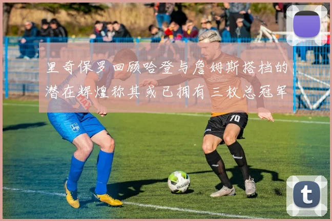 里奇保罗回顾哈登与詹姆斯搭档的潜在辉煌称其或已拥有三枚总冠军戒指