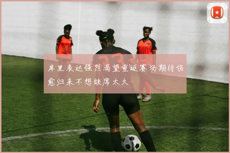 库里表达强烈渴望重返赛场期待伤愈归来不想缺席太久