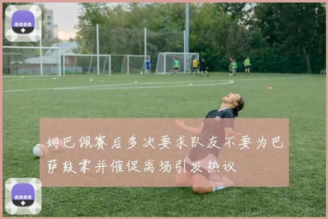 姆巴佩赛后多次要求队友不要为巴萨鼓掌并催促离场引发热议