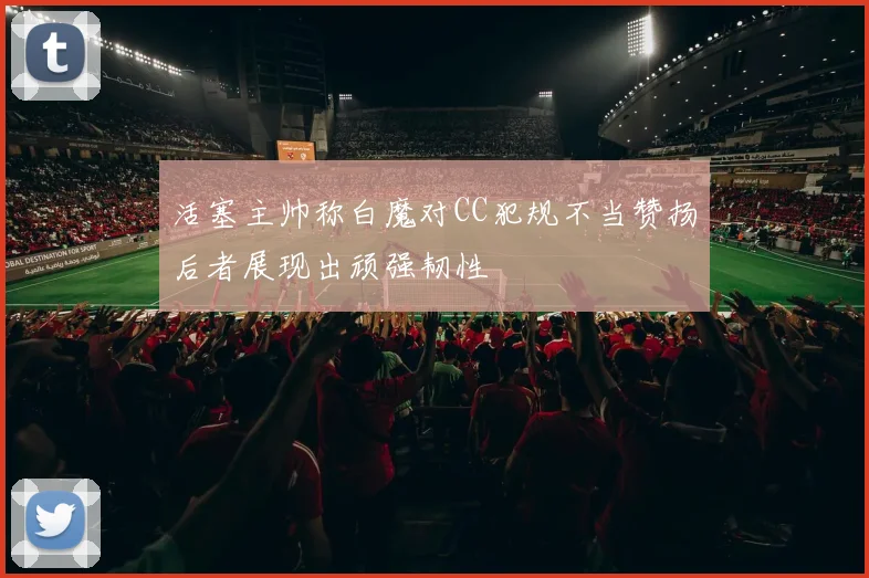 活塞主帅称白魔对CC犯规不当赞扬后者展现出顽强韧性