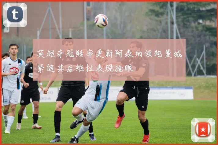 英超夺冠赔率更新阿森纳领跑曼城紧随其后维拉表现抢眼