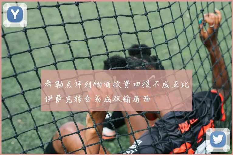 希勒点评利物浦投资回报不成正比伊萨克转会或成双输局面