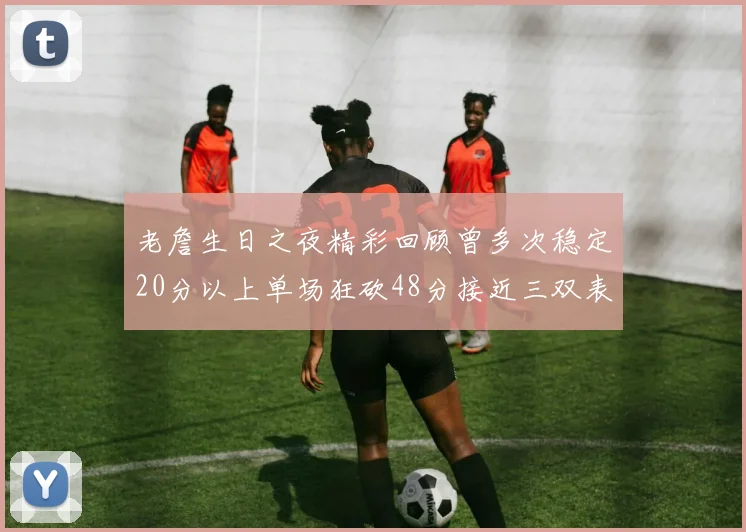 老詹生日之夜精彩回顾曾多次稳定20分以上单场狂砍48分接近三双表现