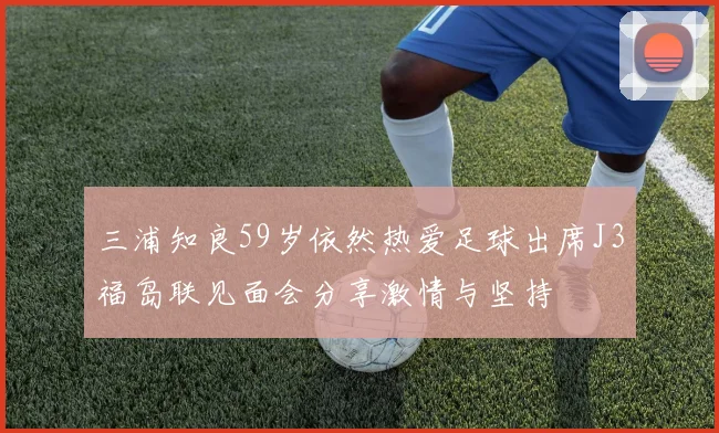 三浦知良59岁依然热爱足球出席J3福岛联见面会分享激情与坚持
