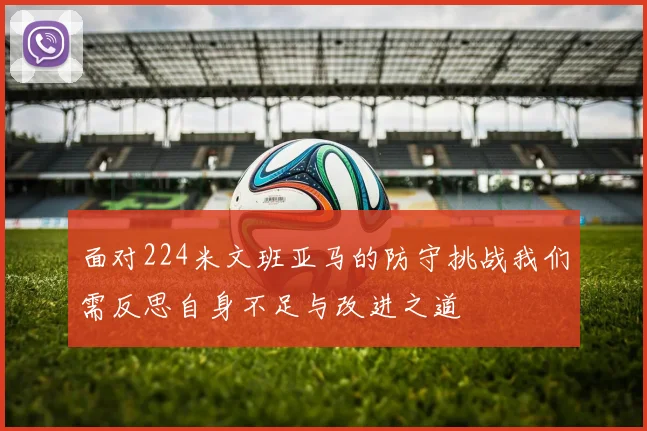 面对224米文班亚马的防守挑战我们需反思自身不足与改进之道