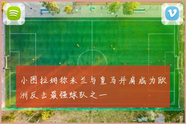 小图拉姆称米兰与皇马并肩成为欧洲反击最强球队之一