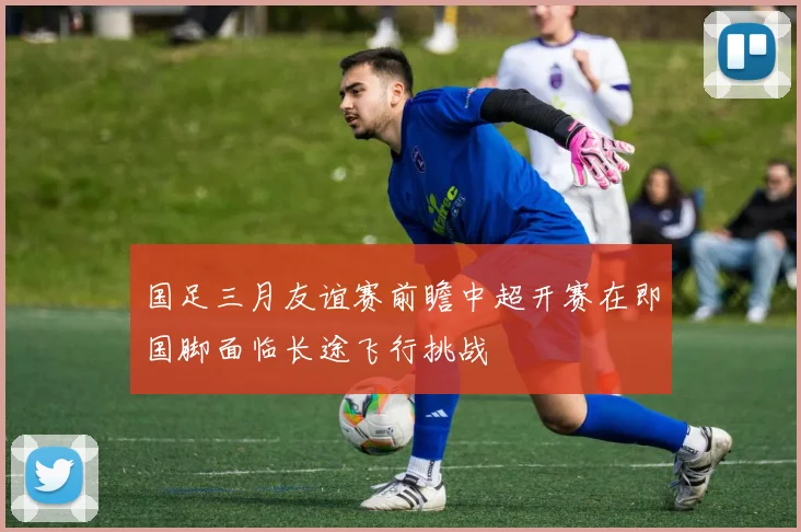 国足三月友谊赛前瞻中超开赛在即国脚面临长途飞行挑战