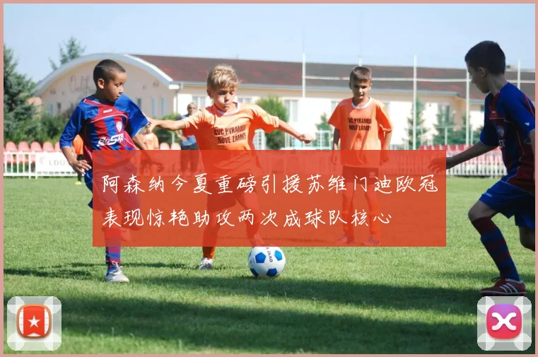 阿森纳今夏重磅引援苏维门迪欧冠表现惊艳助攻两次成球队核心