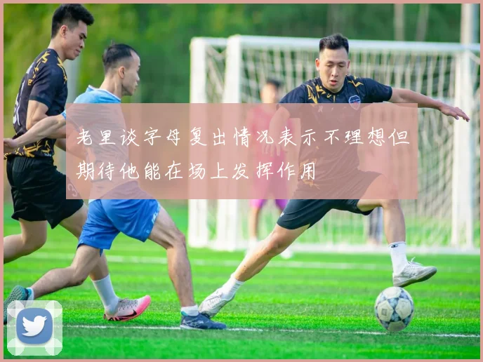 老里谈字母复出情况表示不理想但期待他能在场上发挥作用