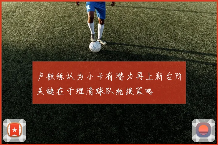 卢教练认为小卡有潜力再上新台阶关键在于理清球队轮换策略