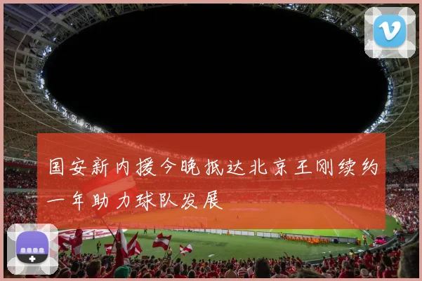 国安新内援今晚抵达北京王刚续约一年助力球队发展