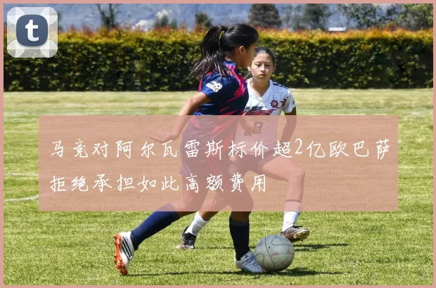 马竞对阿尔瓦雷斯标价超2亿欧巴萨拒绝承担如此高额费用