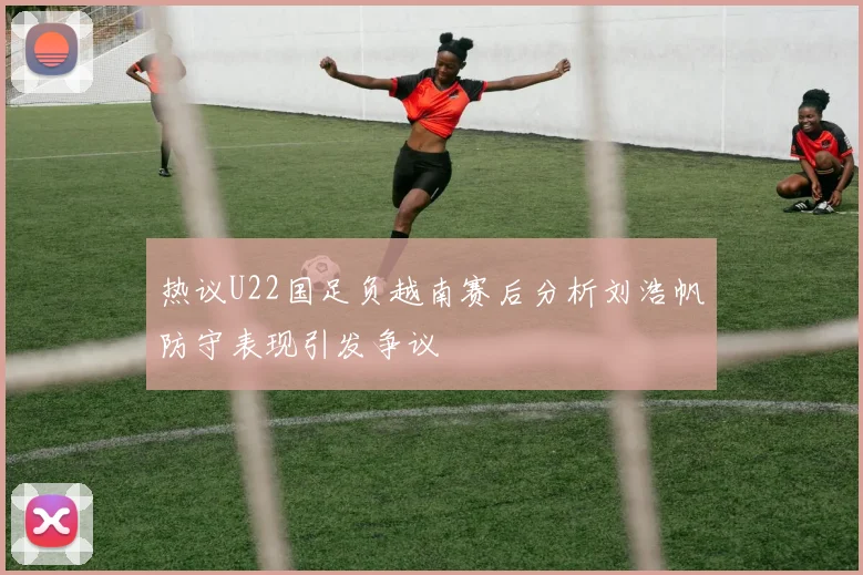 热议U22国足负越南赛后分析刘浩帆防守表现引发争议