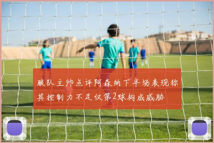 狼队主帅点评阿森纳下半场表现称其控制力不足仅第2球构成威胁