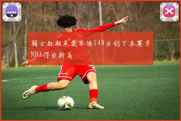 骑士狂潮来袭单场148分创下本赛季NBA得分新高
