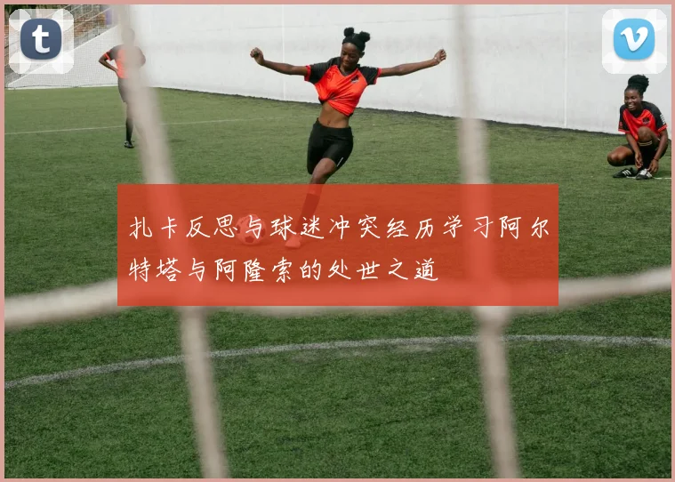扎卡反思与球迷冲突经历学习阿尔特塔与阿隆索的处世之道